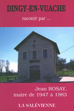 Dingy-en-Vuache... raconté par Jean Rosay, maire de 1947 à 1983 - Jean Rosay