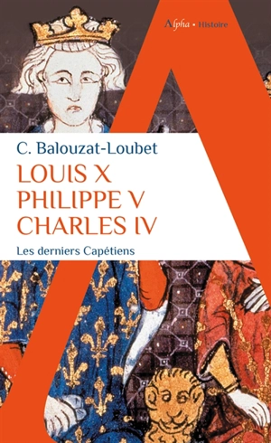 Louis X, Philippe V, Charles IV : les derniers Capétiens - Christelle Balouzat-Loubet