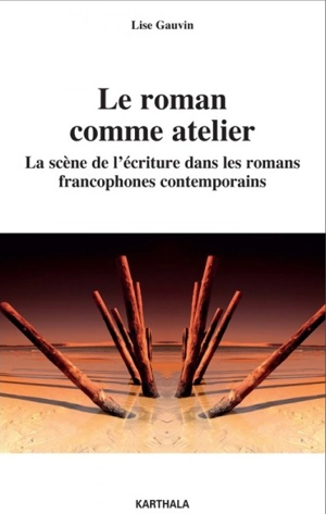 Le roman comme atelier : la scène de l'écriture dans les romans francophones contemporains - Lise Gauvin