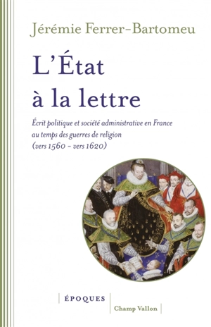 L'Etat à la lettre : écrit politique et société administrative en France au temps des guerres de Religion (vers 1560-vers 1620) - Jérémie Ferrer-Bartomeu