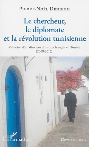 Le chercheur, le diplomate et la révolution tunisienne : mémoires d'un directeur d'Institut français en Tunisie : 2008-2013 - Pierre-Noël Denieuil