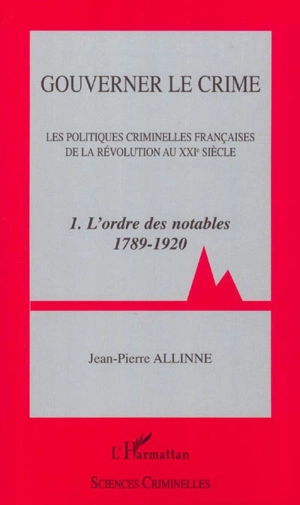 Gouverner le crime : les politiques criminelles françaises de la révolution au XXIe siècle. Vol. 1. L'ordre des notables 1789-1920 - Jean-Pierre Allinne