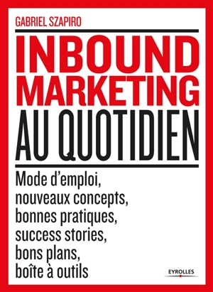 Inbound marketing au quotidien : mode d'emploi, nouveaux concepts, bonnes pratiques, sucess stories, bons plans, boîte à outils - Gabriel Szapiro