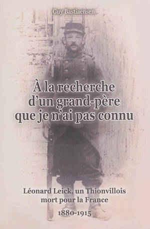 A la recherche d'un grand-père que je n'ai pas connu : Léonard Leick, un Thionvillois mort pour la France, 1880-1914 - Guy Bastiaensen