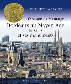 Bordeaux au Moyen Age : la ville et ses monuments : d'Ausone à Montaigne - Philippe Araguas