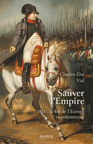 Sauver l'Empire : 1813, la fin de l'Europe napoléonienne - Charles-Eloi Vial