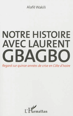 Notre histoire avec Laurent Gbagbo : regard sur quinze années de crise en Côte d'Ivoire - Assé Wakili Alafé