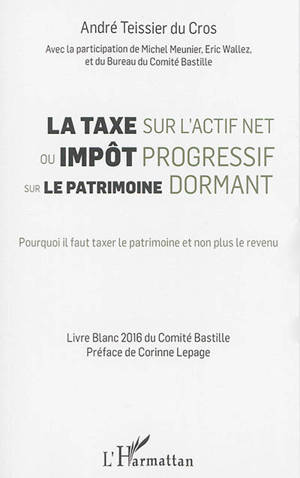 La taxe sur l'actif net ou Impôt progressif sur le patrimoine dormant : pourquoi il faut taxer le patrimoine et non plus le revenu : livre blanc du Comité Bastille - Comité Bastille