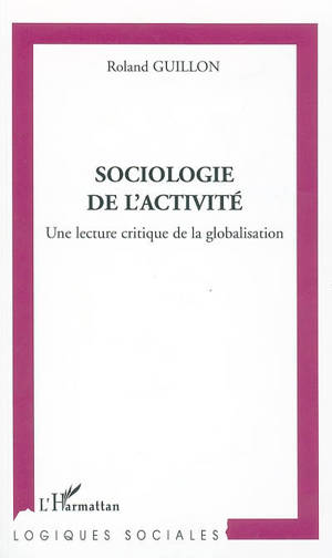 Sociologie de l'activité : une lecture critique de la globalisation - Roland Guillon