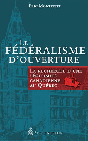 Le fédéralisme d'ouverture : la recherche d'une légitimité canadienne au Québec - Eric Montpetit