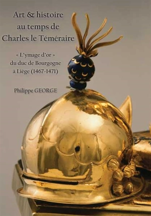 Art & histoire au temps de Charles le Téméraire : l'ymage d'or du duc de Bourgogne à Liège (1467-1471) - Philippe George