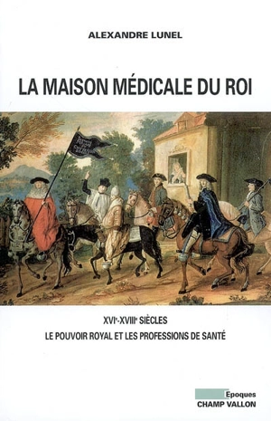 La Maison médicale du roi : XVIe-XVIIIe siècles, le pouvoir royal et les professions de santé - Alexandre Lunel