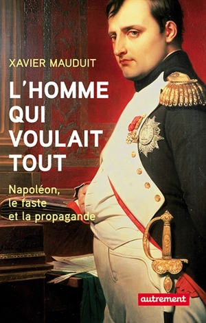 L'homme qui voulait tout : Napoléon, faste et propagande - Xavier Mauduit