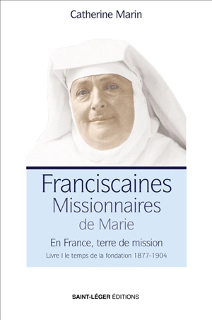 Franciscaines missionnaires de Marie : en France, terre de mission. Vol. 1. Le temps de la fondation, 1877-1904 - Catherine Marin