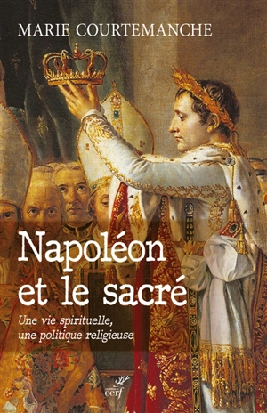 Napoléon et le sacré : une vie spirituelle, une politique religieuse - Marie Courtemanche