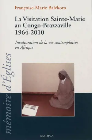 La Visitation Sainte-Marie au Congo-Brazzaville, 1964-2010 : inculturation de la vie contemplative en Afrique - Françoise-Marie Balékoro