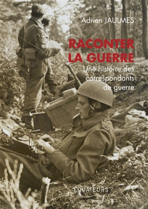 Raconter la guerre : une histoire des correspondants de guerre - Adrien Jaulmes