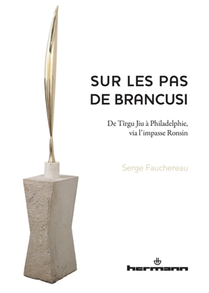 Sur les pas de Brancusi : de Tîrgu Jiu à Philadelphie, via l'impasse Ronsin - Serge Fauchereau