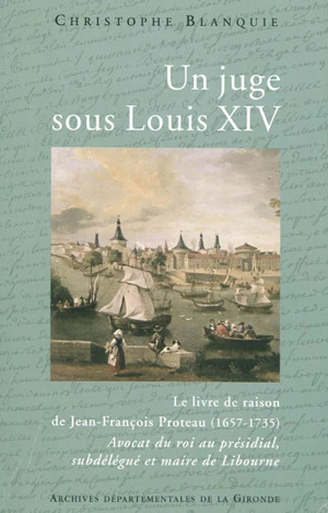 Un juge sous Louis XIV : le livre de raison de Jean-François Proteau (1657-1735), avocat du roi au présidial, subdélégué et maire de Libourne - Christophe Blanquie