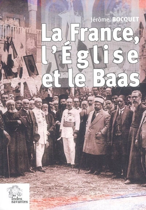 La France, l'Eglise et le Baas : un siècle de présence française en Syrie (de 1918 à nos jours) - Jérôme Bocquet