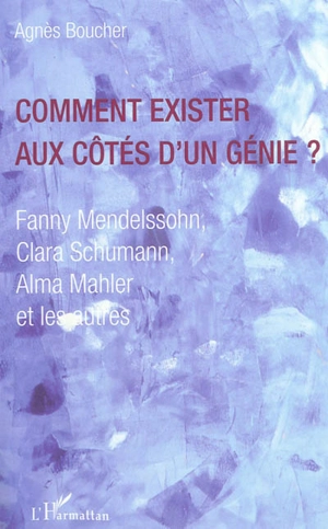 Comment exister aux côtés d'un génie ? : Fanny Mendelssohn, Clara Schumann, Alma Mahler et les autres - Agnès Boucher