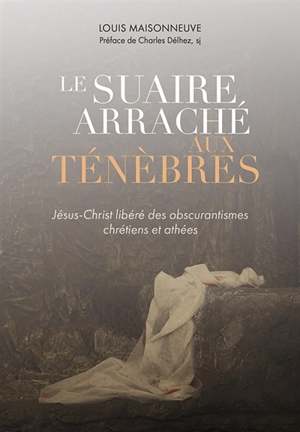 Le suaire arraché aux ténèbres : Jésus-Christ libéré des obscurantismes chrétiens et athées - Louis Maisonneuve