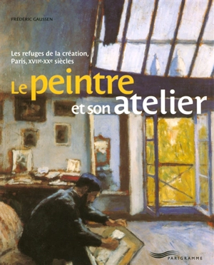 Le peintre et son atelier : les refuges de la création, Paris, XVIIe-XXe siècles - Frédéric Gaussen