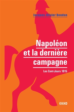 Napoléon et la dernière campagne : les Cent-Jours 1815 - Jacques-Olivier Boudon