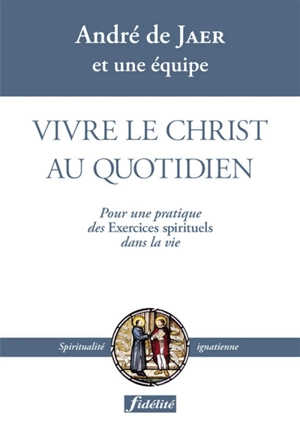 Vivre le Christ au quotidien : pour une pratique des Exercices spirituels dans la vie - André De Jaer