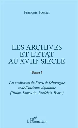 Les archives et l'Etat au XVIIIe siècle. Vol. 5. Les archivistes du Berri, de l'Auvergne et de l'ancienne Aquitaine (Poitou, Limousin, Bordelais, Béarn)