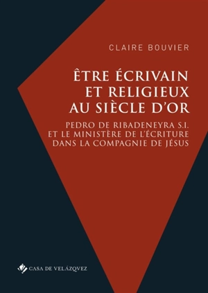 Etre écrivain et religieux au Siècle d'or : Pedro de Ribadeneyra S.I. et le ministère de l'écriture dans la Compagnie de Jésus - Claire Bouvier