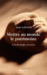 Mettre au monde le patrimoine : l'archéologie en actes - Anne Lehoërff