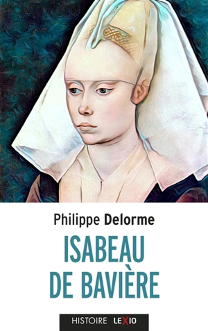 Isabeau de Bavière : épouse de Charles VI, mère de Charles VII - Philippe Delorme