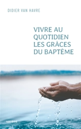 Vivre au quotidien les grâces du baptême - Didier Van Havre
