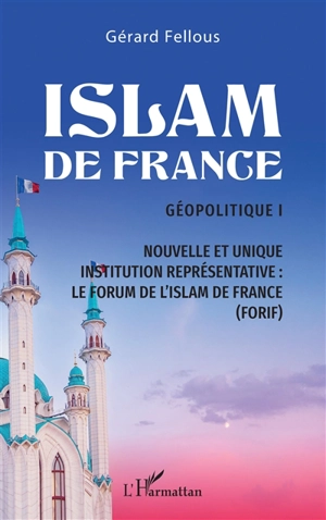 Islam de France : géopolitique. Vol. 1. Nouvelle et unique institution représentative : le Forum de l'islam de France (Forif) - Gérard Fellous