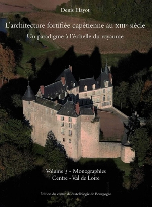 L'architecture fortifiée capétienne au XIIIe siècle : un paradigme à l'échelle du royaume. Vol. 5. Monographies : Centre-Val de Loire - Denis Hayot