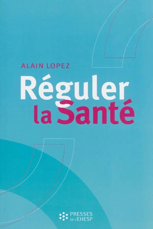 Réguler la santé : objectifs, méthodes et outils pour une stratégie globale des politiques de santé - Alain Lopez