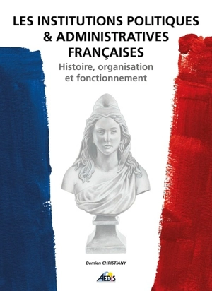 Les institutions politiques & administratives françaises : histoire, organisation et fonctionnement - Damien Christiany