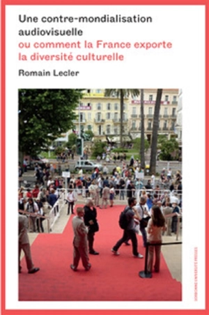 Une contre-mondialisation audiovisuelle ou Comment la France exporte la diversité culturelle - Romain Lecler