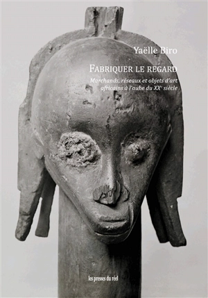 Fabriquer le regard : marchands, réseaux et objets d'art africains à l'aube du XXe siècle - Yaëlle Biro