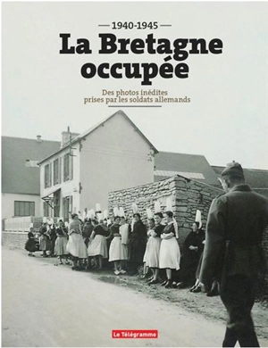 La Bretagne occupée : 1940-1945 : des photos inédites prises par les soldats allemands - Erwan Chartier