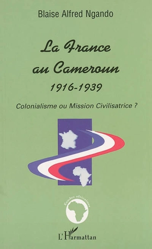 La France au Cameroun, 1916-1939 : colonialisme ou mission civilisatrice - Blaise Alfred Ngando