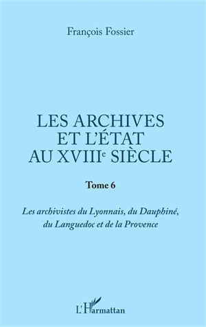 Les archives et l'Etat au XVIIIe siècle. Vol. 6. Les archivistes du Lyonnais, du Dauphiné, du Languedoc et de la Provence