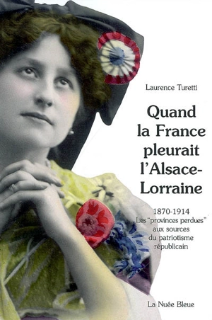 Quand la France pleurait l'Alsace-Lorraine : les provinces perdues aux sources du patriotisme républicain, 1870-1914 - Laurence Turetti