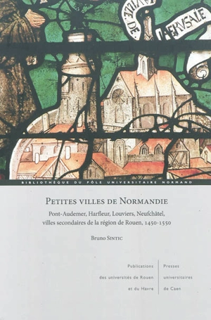 Petites villes de Normandie : Pont-Audemer, Harfleur, Louviers, Neufchâtel, villes secondaires de la région de Rouen, 1450-1550 - Bruno  Sintic