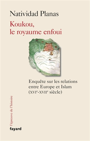 Koukou, le royaume enfoui : enquête sur les relations entre Europe et islam (XVIe-XVIIe siècle) - Natividad Planas