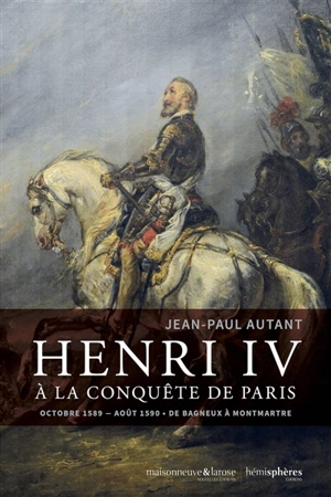 Henri IV à la conquête de Paris : octobre 1589-août 1590 : de Bagneux à Montmartre - Jean-Paul Autant