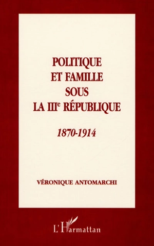 Politique et famille sous la IIIe République, 1870-1914 - Véronique Antomarchi