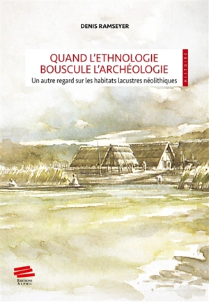 Quand l'ethnologie bouscule l'archéologie : un autre regard sur les habitats lacustres néolithiques - Denis Ramseyer