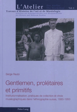 Gentlemen, prolétaires et primitifs : institutionnalisation, pratiques de collection et choix muséographiques dans l'ethnographie suisse, 1880-1950 - Serge Reubi